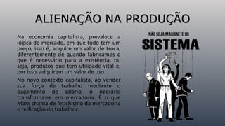 ALIENAÇÃO NA PRODUÇÃO
Na economia capitalista, prevalece a
lógica do mercado, em que tudo tem um
preço, isso é, adquire um valor de troca,
diferentemente de quando fabricamos o
que é necessário para a existência, ou
seja, produtos que tem utilidade vital e,
por isso, adquirem um valor de uso.
No novo contexto capitalista, ao vender
sua força de trabalho mediante o
pagamento de salário, o operário
transforma-se em mercadoria. É o que
Marx chama de fetichismo da mercadoria
e reificação do trabalhor.
 