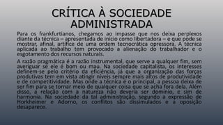 CRÍTICA À SOCIEDADE
ADMINISTRADA
Para os frankfurtianos, chegamos ao impasse que nos deixa perplexos
diante da técnica – apresentada de início como libertadora – e que pode se
mostrar, afinal, artífice de uma ordem tecnocrática opressora. A técnica
aplicada ao trabalho tem provocado a alienação do trabalhador e o
esgotamento dos recursos naturais.
A razão pragmática é a razão instrumental, que serve a qualquer fim, sem
averiguar se ele é bom ou mau. Na sociedade capitalista, os interesses
definem-se pelo critério da eficiência, já que a organização das forças
produtivas tem em vista atingir níveis sempre mais altos de produtividade
e de competitividade. Mas onde a técnica é o principal, a pessoa deixa de
ser fim para se tornar meio de qualquer coisa que se acha fora dela. Além
disso, a relação com a natureza não deveria ser domínio, e sim de
harmonia. Na sociedade da tal administração, segundo a expressão de
Horkheimer e Adorno, os conflitos são dissimulados e a oposição
desaparece.
 