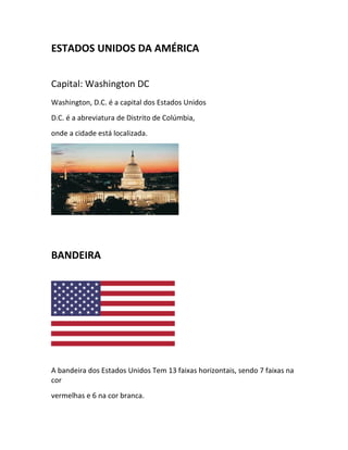ESTADOS UNIDOS DA AMÉRICA
Capital: Washington DC
Washington, D.C. é a capital dos Estados Unidos
D.C. é a abreviatura de Distrito de Colúmbia,
onde a cidade está localizada.
BANDEIRA
A bandeira dos Estados Unidos Tem 13 faixas horizontais, sendo 7 faixas na
cor
vermelhas e 6 na cor branca.
 