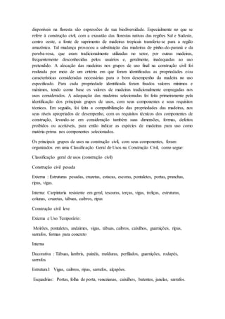 disponíveis na floresta são expressões de sua biodiversidade. Especialmente no que se
refere à construção civil, com a exaustão das florestas nativas das regiões Sul e Sudeste,
centro oeste, a fonte de suprimento de madeiras tropicais transferiu-se para a região
amazônica. Tal mudança provocou a substituição das madeiras de pinho-do-paraná e da
peroba-rosa, que eram tradicionalmente utilizadas no setor, por outras madeiras,
frequentemente desconhecidas pelos usuários e, geralmente, inadequadas ao uso
pretendido. A alocação das madeiras nos grupos de uso final na construção civil foi
realizada por meio de um critério em que foram identificadas as propriedades e/ou
características consideradas necessárias para o bom desempenho da madeira no uso
especificado. Para cada propriedade identificada foram fixados valores mínimos e
máximos, tendo como base os valores de madeiras tradicionalmente empregadas nos
usos considerados. A adequação das madeiras selecionadas foi feita primeiramente pela
identificação dos principais grupos de usos, com seus componentes e seus requisitos
técnicos. Em seguida, foi feita a compatibilização das propriedades das madeiras, nos
seus níveis apropriados de desempenho, com os requisitos técnicos dos componentes de
construção, levando-se em consideração também suas dimensões, formas, defeitos
proibidos ou aceitáveis, para então indicar as espécies de madeiras para uso como
matéria-prima nos componentes selecionados.
Os principais grupos de usos na construção civil, com seus componentes, foram
organizados em uma Classificação Geral de Usos na Construção Civil, como segue:
Classificação geral de usos (construção civil)
Construção civil pesada
Externa : Estruturas pesadas, cruzetas, estacas, escoras, pontaletes, portas, pranchas,
ripas, vigas.
Interna: Carpintaria resistente em geral, tesouras, terças, vigas, treliças, estruturas,
colunas, cruzetas, tábuas, caibros, ripas
Construção civil leve
Externa e Uso Temporário:
Moirões, pontaletes, andaimes, vigas, tábuas, caibros, caixilhos, guarnições, ripas,
sarrafos, formas para concreto
Interna
Decorativa : Tábuas, lambris, painéis, molduras, perfilados, guarnições, rodapés,
sarrafos
Estrutural: Vigas, caibros, ripas, sarrafos, alçapões.
Esquadrias: Portas, folha de porta, venezianas, caixilhos, batentes, janelas, sarrafos.
 