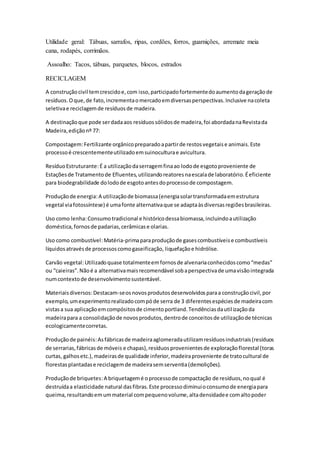 Utilidade geral: Tábuas, sarrafos, ripas, cordões, forros, guarnições, arremate meia
cana, rodapés, corrimãos.
Assoalho: Tacos, tábuas, parquetes, blocos, estrados
RECICLAGEM
A construçãocivil temcrescidoe,com isso,participadofortementedoaumentodageraçãode
resíduos.Oque,de fato,incrementaomercadoemdiversasperspectivas.Inclusive nacoleta
seletivae reciclagemde resíduosde madeira.
A destinaçãoque pode serdadaaos resíduossólidosde madeira,foi abordadanaRevistada
Madeira,ediçãonº 77:
Compostagem:Fertilizante orgânicopreparadoapartirde restosvegetaise animais.Este
processoé crescentementeutilizadoemsuinoculturae avicultura.
ResíduoEstruturante:É a utilizaçãodaserragemfinaao lodode esgotoproveniente de
Estaçõesde Tratamentode Efluentes,utilizandoreatoresnaescalade laboratório.Éeficiente
para biodegrabilidade dolodode esgotoantesdoprocessode compostagem.
Produçãode energia:A utilizaçãode biomassa(energiasolartransformadaemestrutura
vegetal viafotossíntese) é umafonte alternativaque se adaptaàsdiversasregiõesbrasileiras.
Uso como lenha:Consumotradicional e históricodessabiomassa,incluindoautilização
doméstica,fornosde padarias,cerâmicase olarias.
Uso como combustível:Matéria-primaparaproduçãode gasescombustíveise combustíveis
líquidosatravésde processoscomogaseificação, liquefaçãoe hidrólise.
Carvão vegetal:Utilizadoquase totalmenteemfornosde alvenariaconhecidoscomo“medas”
ou “caieiras”.Nãoé a alternativamaisrecomendável sobaperspectivade umavisãointegrada
numcontextode desenvolvimentosustentável.
Materiaisdiversos:Destacam-seosnovosprodutosdesenvolvidosparaa construçãocivil,por
exemplo,umexperimentorealizadocompóde serra de 3 diferentesespéciesde madeiracom
vistasa sua aplicaçãoemcompósitosde cimentoportland.Tendênciasdautilizaçãoda
madeirapara a consolidaçãode novosprodutos,dentrode conceitosde utilizaçãode técnicas
ecologicamentecorretas.
Produçãode painéis:Asfábricasde madeiraaglomeradautilizamresíduosindustriais(resíduos
de serrarias,fábricasde móveis e chapas),resíduosprovenientesde exploraçãoflorestal (toras
curtas, galhosetc.),madeirasde qualidade inferior,madeiraproveniente de tratocultural de
florestasplantadase reciclagemde madeirasemserventia(demolições).
Produçãode briquetes:A briquetagemé oprocessode compactação de resíduos,noqual é
destruídaa elasticidade natural dasfibras.Este processodiminuioconsumode energiapara
queima,resultandoemummaterial compequenovolume,altadensidadee comaltopoder
 