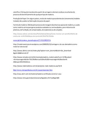 calorífico.O briquete é produzidoapartirde serrageme demaisresíduosresultantesdo
processode beneficiamentode qualquertipode madeira.
Produçãode Papel:Em algunspaíses,restosde madeiraprocedentesde clareamento(madeira
tratada) sãousadosna fabricação de pasta de papel.
Farinhade madeira:Obtidapeloprocessode moagemdasdiversasaparasde madeira,e usada
como matéria-primaparagerarprodutosacabadosou semiacabados,paraindústriasde
plásticos,de fundição,de compensados,de explosivosoude calçados.
http://www.sebrae.com.br/sites/PortalSebrae/ideias/Como-montar-um-servi%C3%A7o-de-
coleta-de-res%C3%ADduos-de-constru%C3%A7%C3%A3o
www.ipt.br/centros_tecnologicos/CT-FLORESTA
http://madeiraestrutural.wordpress.com/2009/05/12/vantagens-do-uso-damadeira-como-
material-estrutural/
http://www.abimci.com.br/index.php?option=com_docman&task=doc_download
&gid=166&Itemid=37
http://www.remade.com.br/br/revistadamadeira_materia.php?num=517&subject
=Armazenagem&title=T%C3%A9cnicas%20na%20armazenagem%20evitam%
20desperd%C3%ADcios
http://www.mabmadeiras.com.br/produtos-mab-madeiras.asp?id=8
http://www.sitengenharia.com.br/casaarmazenar.htm
http://casa.abril.com.br/materia/madeira-certificada-construir-casa
http://www.mma.gov.br/port/conama/legiabre.cfm?codlegi=604
 
