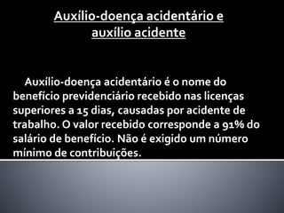 Auxílio-doença acidentário e
auxílio acidente
Auxílio-doença acidentário é o nome do
benefício previdenciário recebido nas licenças
superiores a 15 dias, causadas por acidente de
trabalho. O valor recebido corresponde a 91% do
salário de benefício. Não é exigido um número
mínimo de contribuições.
 