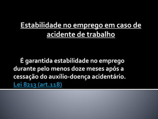Estabilidade no emprego em caso de
acidente de trabalho
É garantida estabilidade no emprego
durante pelo menos doze meses após a
cessação do auxílio-doença acidentário.
Lei 8213 (art.118)
 
