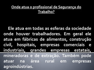 Onde atua o profissional de Segurança do
Trabalho?
Ele atua em todas as esferas da sociedade
onde houver trabalhadores. Em geral ele
atua em fábricas de alimentos, construção
civil, hospitais, empresas comerciais e
industriais, grandes empresas estatais,
mineradoras e de extração. Também pode
atuar na área rural em empresas
agroindústrias.
 