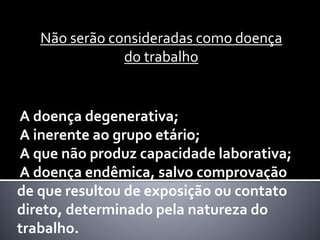 Não serão consideradas como doença
do trabalho
A doença degenerativa;
A inerente ao grupo etário;
A que não produz capacidade laborativa;
A doença endêmica, salvo comprovação
de que resultou de exposição ou contato
direto, determinado pela natureza do
trabalho.
 