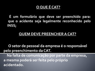 O QUE É CAT?
É um formulário que deve ser preenchido para:
que o acidente seja legalmente reconhecido pelo
INSS;
QUEM DEVE PREENCHER A CAT?
O setor de pessoal da empresa é o responsável
pelo preenchimento da CAT.
Na falta de comunicação por parte da empresa,
a mesma poderá ser feita pelo próprio
acidentado.
 