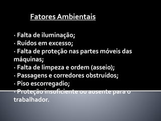 · Falta de iluminação;
· Ruídos em excesso;
· Falta de proteção nas partes móveis das
máquinas;
· Falta de limpeza e ordem (asseio);
· Passagens e corredores obstruídos;
· Piso escorregadio;
· Proteção insuficiente ou ausente para o
trabalhador.
Fatores Ambientais
 