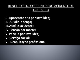BENEFÍCIOS DECORRENTES DO ACIDENTE DE
TRABALHO
I. Aposentadoria por invalidez;
II. Auxílio-doença;
III.Auxílio-acidente;
IV.Pensão por morte;
V.Pecúlio por invalidez;
VI.Serviço social;
VII.Reabilitação profissional.
 