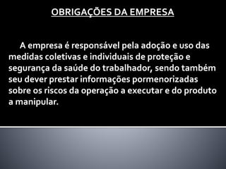 OBRIGAÇÕES DA EMPRESA
A empresa é responsável pela adoção e uso das
medidas coletivas e individuais de proteção e
segurança da saúde do trabalhador, sendo também
seu dever prestar informações pormenorizadas
sobre os riscos da operação a executar e do produto
a manipular.
 