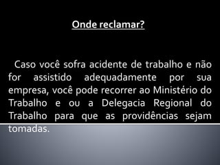 Onde reclamar?
Caso você sofra acidente de trabalho e não
for assistido adequadamente por sua
empresa, você pode recorrer ao Ministério do
Trabalho e ou a Delegacia Regional do
Trabalho para que as providências sejam
tomadas.
 