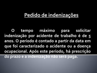 Pedido de indenizações
O tempo máximo para solicitar
indenização por acidente de trabalho é de 5
anos. O período é contado a partir da data em
que foi caracterizado o acidente ou a doença
ocupacional. Após este período, há prescrição
do prazo e a indenização não será paga.
 