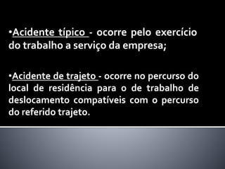 •Acidente de trajeto - ocorre no percurso do
local de residência para o de trabalho de
deslocamento compatíveis com o percurso
do referido trajeto.
•Acidente típico - ocorre pelo exercício
do trabalho a serviço da empresa;
 