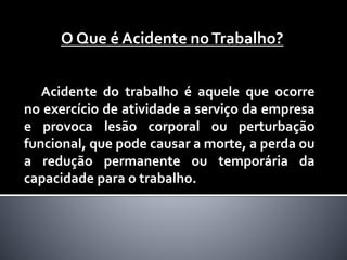 Acidente do trabalho é aquele que ocorre
no exercício de atividade a serviço da empresa
e provoca lesão corporal ou perturbação
funcional, que pode causar a morte, a perda ou
a redução permanente ou temporária da
capacidade para o trabalho.
O Que é Acidente noTrabalho?
 