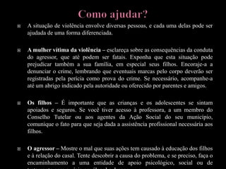  A situação de violência envolve diversas pessoas, e cada uma delas pode ser
ajudada de uma forma diferenciada.
 A mulher vítima da violência – esclareça sobre as consequências da conduta
do agressor, que até podem ser fatais. Exponha que esta situação pode
prejudicar também a sua família, em especial seus filhos. Encoraje-a a
denunciar o crime, lembrando que eventuais marcas pelo corpo deverão ser
registradas pela perícia como prova do crime. Se necessário, acompanhe-a
até um abrigo indicado pela autoridade ou oferecido por parentes e amigos.
 Os filhos – É importante que as crianças e os adolescentes se sintam
apoiados e seguros. Se você tiver acesso à professora, a um membro do
Conselho Tutelar ou aos agentes da Ação Social do seu município,
comunique o fato para que seja dada a assistência profissional necessária aos
filhos.
 O agressor – Mostre o mal que suas ações tem causado à educação dos filhos
e à relação do casal. Tente descobrir a causa do problema, e se preciso, faça o
encaminhamento a uma entidade de apoio psicológico, social ou de
 