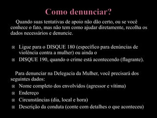 Quando suas tentativas de apoio não dão certo, ou se você
conhece o fato, mas não tem como ajudar diretamente, recolha os
dados necessários e denuncie.
 Ligue para o DISQUE 180 (específico para denúncias de
violência contra a mulher) ou ainda o
 DISQUE 190, quando o crime está acontecendo (flagrante).
Para denunciar na Delegacia da Mulher, você precisará dos
seguintes dados:
 Nome completo dos envolvidos (agressor e vítima)
 Endereço
 Circunstâncias (dia, local e hora)
 Descrição da conduta (conte com detalhes o que aconteceu)
 