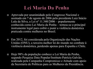  Aprovada por unanimidade pelo Congresso Nacional e
assinada em 7 de agosto de 2006 pelo presidente Luiz Inácio
Lula da Silva, a Lei nº 11.340/2006 – popularmente
conhecida como Lei Maria da Penha – tornou-se o principal
instrumento legal para coibir e punir a violência doméstica
praticada contra mulheres no Brasil.
 Em 2012, foi considerada pela Organização das Nações
Unidas (ONU), a terceira melhor lei do mundo no combate à
violência doméstica, perdendo apenas para Espanha e Chile.
 Hoje 98% da população conhece a Lei Maria da Penha,
segundo Pesquisa Data Popular/Instituto Patrícia Galvão,
realizada pela Campanha Compromisso e Atitude com apoio
da Secretaria de Políticas para as Mulheres da Presidência.
 