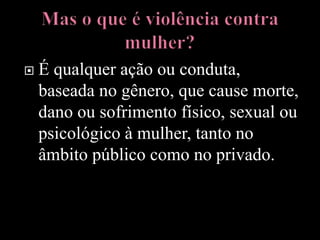  É qualquer ação ou conduta,
baseada no gênero, que cause morte,
dano ou sofrimento físico, sexual ou
psicológico à mulher, tanto no
âmbito público como no privado.
 