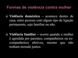  Violência doméstica – acontece dentro de
casa, entre pessoas com algum tipo de ligação
permanente, seja familiar ou não.
 Violência familiar – ocorre quando a mulher
é agredida por parentes, companheiros ou ex-
companheiros afetivos, mesmo que não
tenham morado juntos.
 