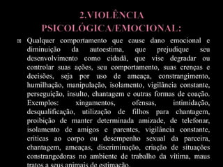  Qualquer comportamento que cause dano emocional e
diminuição da autoestima, que prejudique seu
desenvolvimento como cidadã, que vise degradar ou
controlar suas ações, seu comportamento, suas crenças e
decisões, seja por uso de ameaça, constrangimento,
humilhação, manipulação, isolamento, vigilância constante,
perseguição, insulto, chantagem e outras formas de coação.
Exemplos: xingamentos, ofensas, intimidação,
desqualificação, utilização de filhos para chantagem,
proibição de manter determinada amizade, de telefonar,
isolamento de amigos e parentes, vigilância constante,
criticas ao corpo ou desempenho sexual da parceira,
chantagem, ameaças, discriminação, criação de situações
constrangedoras no ambiente de trabalho da vítima, maus
 