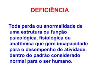 DEFICIÊNCIA
Toda perda ou anormalidade de
uma estrutura ou função
psicológica, fisiológica ou
anatômica que gere incapacidade
para o desempenho de atividade,
dentro do padrão considerado
normal para o ser humano.
 