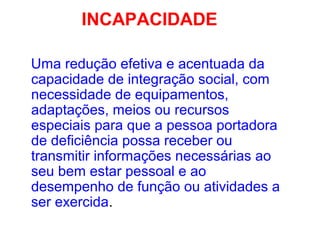 INCAPACIDADE
Uma redução efetiva e acentuada da
capacidade de integração social, com
necessidade de equipamentos,
adaptações, meios ou recursos
especiais para que a pessoa portadora
de deficiência possa receber ou
transmitir informações necessárias ao
seu bem estar pessoal e ao
desempenho de função ou atividades a
ser exercida.
 