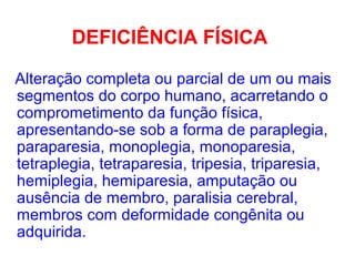 DEFICIÊNCIA FÍSICA
Alteração completa ou parcial de um ou mais
segmentos do corpo humano, acarretando o
comprometimento da função física,
apresentando-se sob a forma de paraplegia,
paraparesia, monoplegia, monoparesia,
tetraplegia, tetraparesia, tripesia, triparesia,
hemiplegia, hemiparesia, amputação ou
ausência de membro, paralisia cerebral,
membros com deformidade congênita ou
adquirida.
 