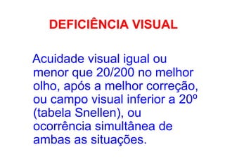 DEFICIÊNCIA VISUAL
Acuidade visual igual ou
menor que 20/200 no melhor
olho, após a melhor correção,
ou campo visual inferior a 20º
(tabela Snellen), ou
ocorrência simultânea de
ambas as situações.
 