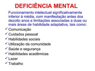 DEFICIÊNCIA MENTAL
Funcionamento intelectual significativamente
inferior à média, com manifestação antes dos
dezoito anos e limitações associadas a duas ou
mais áreas de habilidade adaptativa, tais como:
Comunicação
Cuidados pessoal
Habilidades sociais
Utilização da comunidade
Saúde e segurança
Habilidades acadêmicas
Lazer
Trabalho
 