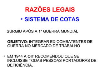 RAZÕES LEGAIS
• SISTEMA DE COTAS
SURGIU APÓS A 1ª GUERRA MUNDIAL
OBJETIVO: INTEGRAR EX-COMBATENTES DE
GUERRA NO MERCADO DE TRABALHO
• EM 1944 A OIT RECOMENDOU QUE SE
INCLUISSE TODAS PESSOAS PORTADORAS DE
DEFICIÊNCIA.
 