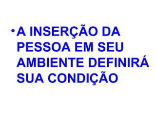 •A INSERÇÃO DA
PESSOA EM SEU
AMBIENTE DEFINIRÁ
SUA CONDIÇÃO
 
