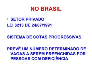 NO BRASIL
• SETOR PRIVADO
LEI 8213 DE 24/07/1991
SISTEMA DE COTAS PROGRESSIVAS
PREVÊ UM NÚMERO DETERMINADO DE
VAGAS A SEREM PREENCHIDAS POR
PESSOAS COM DEFICIÊNCIA
 