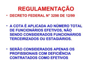 REGULAMENTAÇÃO
• DECRETO FEDERAL N° 3298 DE 12/99
• A COTA É APLICADA AO NÚMERO TOTAL
DE FUNCIONÁRIOS EFETIVOS, NÃO
SENDO CONSIDERADOS FUNCIONÁRIOS
TERCEIRIZADOS OU ESTAGIÁRIOS.
• SERÃO CONSIDERADOS APENAS OS
PROFISSIONAIS COM DEFICIÊNCIA
CONTRATADOS COMO EFETIVOS
 