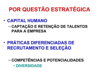 POR QUESTÃO ESTRATÉGICA
• CAPITAL HUMANO
– CAPTAÇÃO E RETENÇÃO DE TALENTOS
PARA A EMPRESA
• PRÁTICAS DIFERENCIADAS DE
RECRUTAMENTO E SELEÇÃO
– COMPETÊNCIAS E POTENCIALIDADES
• DIVERSIDADE
 