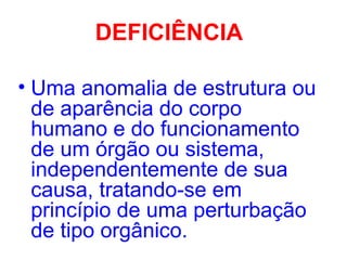 DEFICIÊNCIA
• Uma anomalia de estrutura ou
de aparência do corpo
humano e do funcionamento
de um órgão ou sistema,
independentemente de sua
causa, tratando-se em
princípio de uma perturbação
de tipo orgânico.
 