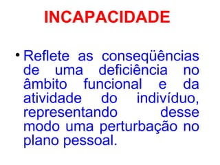 INCAPACIDADE
• Reflete as conseqüências
de uma deficiência no
âmbito funcional e da
atividade do indivíduo,
representando desse
modo uma perturbação no
plano pessoal.
 