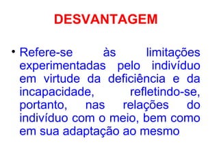 DESVANTAGEM
• Refere-se às limitações
experimentadas pelo indivíduo
em virtude da deficiência e da
incapacidade, refletindo-se,
portanto, nas relações do
indivíduo com o meio, bem como
em sua adaptação ao mesmo
 