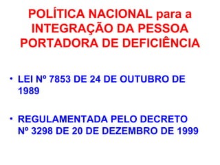 POLÍTICA NACIONAL para a
INTEGRAÇÃO DA PESSOA
PORTADORA DE DEFICIÊNCIA
• LEI Nº 7853 DE 24 DE OUTUBRO DE
1989
• REGULAMENTADA PELO DECRETO
Nº 3298 DE 20 DE DEZEMBRO DE 1999
 
