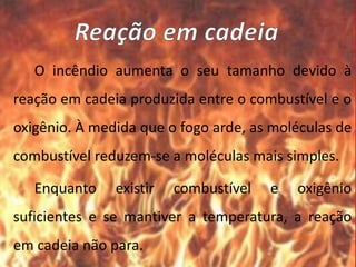 O incêndio aumenta o seu tamanho devido à
reação em cadeia produzida entre o combustível e o
oxigênio. À medida que o fogo arde, as moléculas de
combustível reduzem-se a moléculas mais simples.
Enquanto existir combustível e oxigênio
suficientes e se mantiver a temperatura, a reação
em cadeia não para.
 