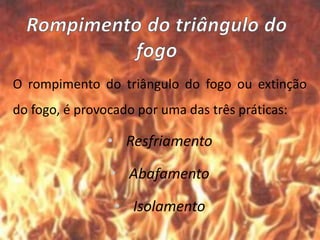 O rompimento do triângulo do fogo ou extinção
do fogo, é provocado por uma das três práticas:
• Resfriamento
• Abafamento
• Isolamento
 