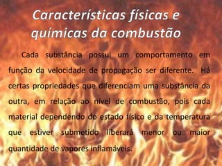 Cada substância possui um comportamento em
função da velocidade de propagação ser diferente. Há
certas propriedades que diferenciam uma substância da
outra, em relação ao nível de combustão, pois cada
material dependendo do estado físico e da temperatura
que estiver submetido liberará menor ou maior
quantidade de vapores inflamáveis.
 