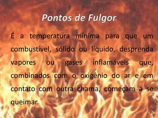 É a temperatura mínima para que um
combustível, sólido ou líquido, desprenda
vapores ou gases inflamáveis que,
combinados com o oxigênio do ar e em
contato com outra chama, começam a se
queimar.
 