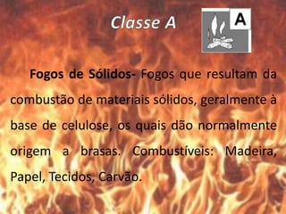Fogos de Sólidos- Fogos que resultam da
combustão de materiais sólidos, geralmente à
base de celulose, os quais dão normalmente
origem a brasas. Combustíveis: Madeira,
Papel, Tecidos, Carvão.
 