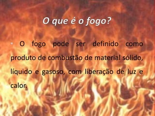 • O fogo pode ser definido como
produto de combustão de material sólido,
líquido e gasoso, com liberação de luz e
calor.
 
