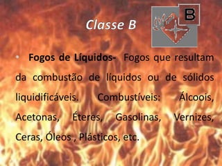 • Fogos de Líquidos- Fogos que resultam
da combustão de líquidos ou de sólidos
liquidificáveis. Combustíveis: Álcoois,
Acetonas, Éteres, Gasolinas, Vernizes,
Ceras, Óleos , Plásticos, etc.
 