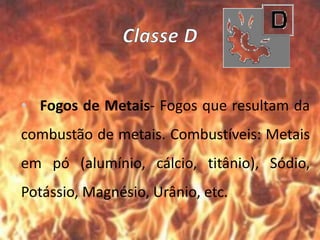 • Fogos de Metais- Fogos que resultam da
combustão de metais. Combustíveis: Metais
em pó (alumínio, cálcio, titânio), Sódio,
Potássio, Magnésio, Urânio, etc.
 