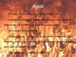 • Em jatos ou pulverizada. Classe de fogos: A
• Vantagens: Deve ser usado sempre que não haja contra
indicações (de preferencia deve ser pulverizada);
• Bom poder de penetração.
• Desvantagens: Os líquidos em chamas flutuam na água,
fazendo alastrar o incêndio, e projetam-se perigosamente
pela ação do vapor formado;
• Não adequado para fogos elétricos.
 