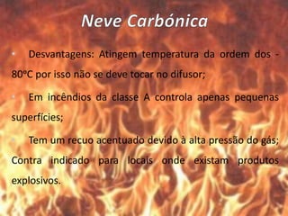 • Desvantagens: Atingem temperatura da ordem dos -
80ᵒC por isso não se deve tocar no difusor;
• Em incêndios da classe A controla apenas pequenas
superfícies;
• Tem um recuo acentuado devido à alta pressão do gás;
Contra indicado para locais onde existam produtos
explosivos.
 
