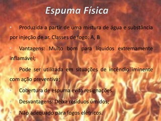 • Produzida a partir de uma mistura de água e substância
por injeção de ar. Classes de fogo: A, B
• Vantagens: Muito bom para líquidos extremamente
inflamável;
• Pode ser utilizada em situações de incêndio iminente
com ação preventiva;
• Cobertura de espuma evita resignações.
• Desvantagens: Deixa resíduos úmidos;
• Não adequado para fogos elétricos.
 