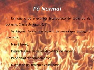 • Em que o pó e extintor bicarbonato de sódio ou de
potássio. Classe de fogos: B, C
• Vantagens: Forma uma nuvem de poeira que protege o
operador;
• Não é tóxico.
• Desvantagens: Deixa resíduo difícil de limpar;
• Pode danificar equipamento;
• Nuvem de pó diminui a visibilidade.
 